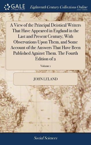 A View of the Principal Deistical Writers That Have Appeared in England in the Last and Present Century; With Observations Upon Them, and Some Account of the Answers That Have Been Published Against Them. the Fourth Edition of 2; Volume 1