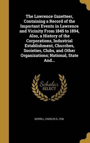 The Lawrence Gazetteer, Containing a Record of the Important Events in Lawrence and Vicinity From 1845 to 1894, Also, a History of the Corporations, Industrial Establishment, Churches, Societies, Clubs, and Other Organizations; National, State And.