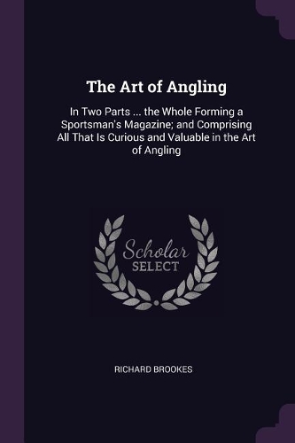 The Art of Angling: In Two Parts ... the Whole Forming a Sportsman's Magazine; and Comprising All That Is Curious and Valuable in the Art of Angling