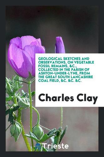 Geological Sketches and Observations, on Vegetable Fossil Remains, &c., Collected in the Parish of Ashton-Under-Lyne, from the Great South Lancashire Coal Field, &c. &c. &c.