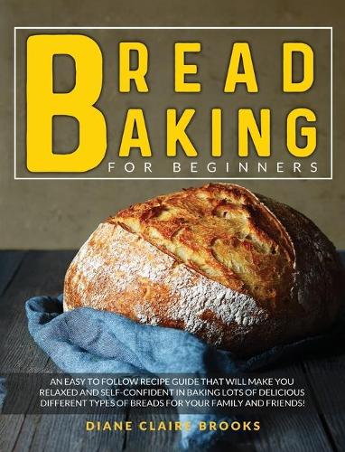 Bread Baking for Beginners: An easy to follow recipe guide that will make you relaxed and self-confident in baking lots of delicious different types of breads for your family a