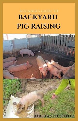 Beginner's Guide to Backyard Pig Raising: Everything You Need To Know About Pig Farming: Caring, Feeding, Housing, Health Care, Breeding And Lots More