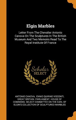 Elgin Marbles: Letter from the Chevalier Antonio Canova on the Sculptures in the British Museum and Two Memoirs Read to the Royal Institute of France