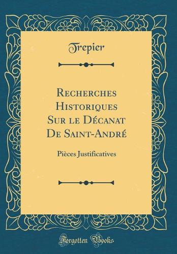 Recherches Historiques Sur Le Décanat de Saint-André: Pièces Justificatives (Classic Reprint)