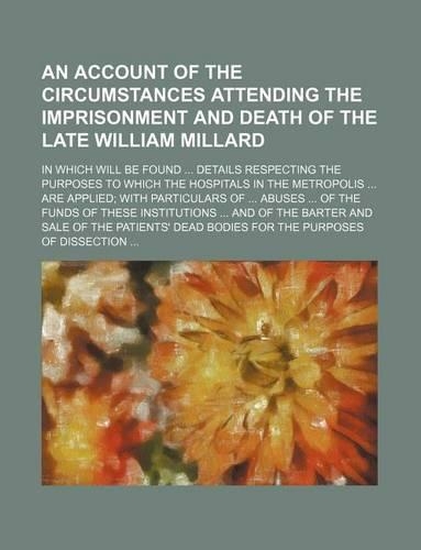 An Account of the Circumstances Attending the Imprisonment and Death of the Late William Millard; In Which Will Be Found Details Respecting the Purposes to Which the Hospitals in the Metropolis Are Applied with Particulars of Abuses of the Funds of