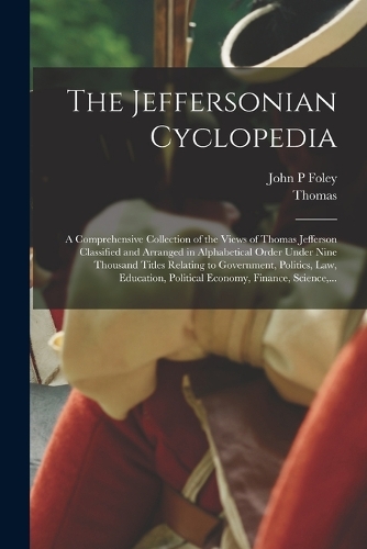 The Jeffersonian Cyclopedia: A Comprehensive Collection of the Views of Thomas Jefferson Classified and Arranged in Alphabetical Order Under Nine Thousand Titles Relating to Gov