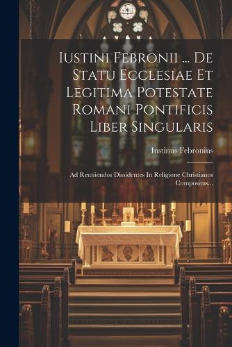 Iustini Febronii ... De Statu Ecclesiae Et Legitima Potestate Romani Pontificis Liber Singularis