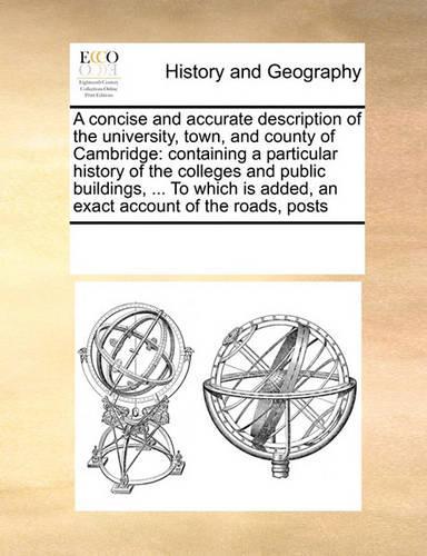 A Concise and Accurate Description of the University, Town, and County of Cambridge: Containing a Particular History of the Colleges and Public Buildings, ... to Which Is Added, an Exact Account of the Roads, Posts