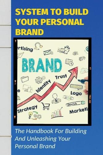 System To Build Your Personal Brand: The Handbook For Building And Unleashing Your Personal Brand: Tips For Building A Personal Brand That Can Boost Your Brand Awareness