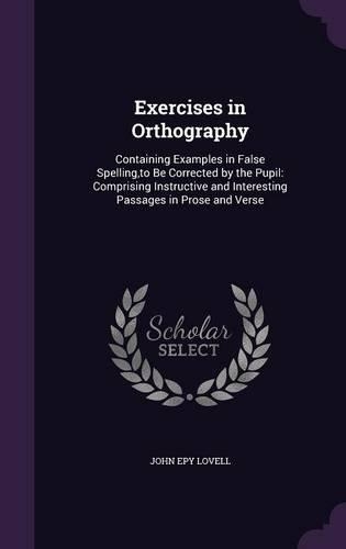 Exercises in Orthography: Containing Examples in False Spelling, to Be Corrected by the Pupil: Comprising Instructive and Interesting Passages in Prose and Verse