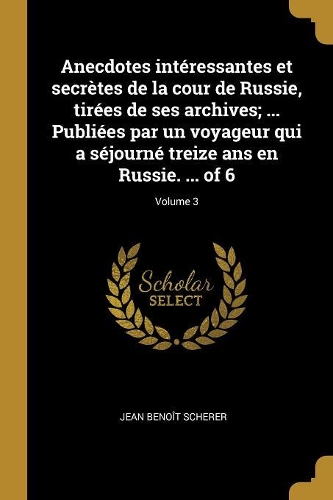 Anecdotes intéressantes et secrètes de la cour de Russie, tirées de ses archives; ... Publiées par un voyageur qui a séjourné treize ans en Russie. ... of 6; Volume 3