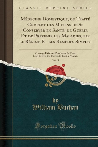 Médecine Domestique, Ou Traité Complet Des Moyens de Se Conserver En Santé, de Guérir Et de Prévenir Les Maladies, Par Le Régime Et Les Remedes Simples, Vol. 3: Ouvrage Utile Aux Personnes de Tout État, Et MIS À La Portée de Tout Le Monde