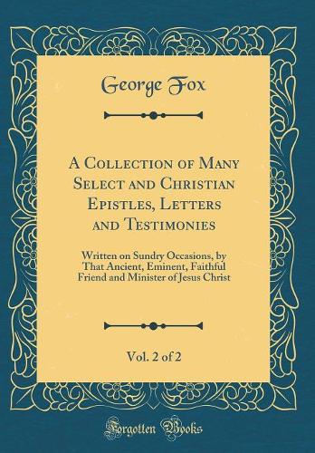 A Collection of Many Select and Christian Epistles, Letters and Testimonies, Vol. 2 of 2: Written on Sundry Occasions, by That Ancient, Eminent, Faithful Friend and Minister of Jesus Christ (Classic Reprint)