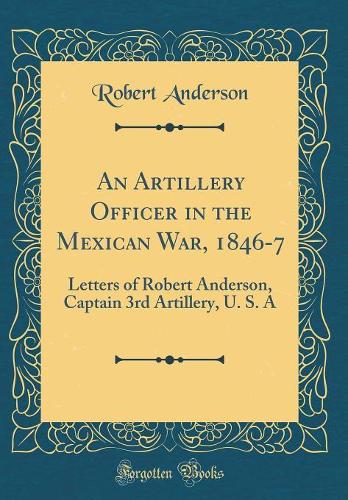 An Artillery Officer in the Mexican War, 1846-7: Letters of Robert Anderson, Captain 3rd Artillery, U. S. A (Classic Reprint)
