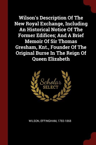 Wilson's Description of the New Royal Exchange, Including an Historical Notice of the Former Edifices; And a Brief Memoir of Sir Thomas Gresham, Knt., Founder of the Original Burse in the Reign of Queen Elizabeth