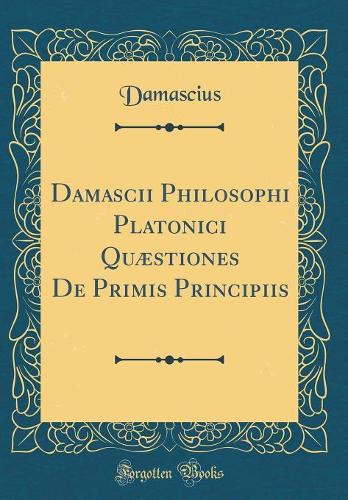 Damascii Philosophi Platonici Quæstiones De Primis Principiis (Classic Reprint)