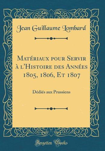 Matériaux pour Servir à l'Histoire des Années 1805, 1806, Et 1807: Dédiés aux Prussiens (Classic Reprint)