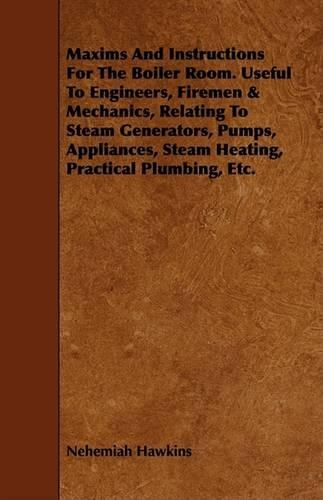 Maxims And Instructions For The Boiler Room. Useful To Engineers, Firemen & Mechanics, Relating To Steam Generators, Pumps, Appliances, Steam Heating, Practical Plumbing, Etc.