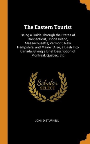 The Eastern Tourist: Being a Guide Through the States of Connecticut, Rhode Island, Massachusetts, Vermont, New Hampshire, and Maine: Also, a Dash Into Canada, Giving a 