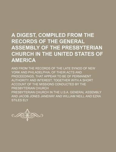 A Digest, Compiled from the Records of the General Assembly of the Presbyterian Church in the United States of America; And from the Records of the Late Synod of New York and Philadelphia, of Their Acts and Proceedings, That Appear to Be of Permane