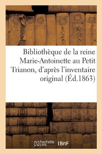 Bibliothèque de la Reine Marie-Antoinette Au Petit Trianon,: D'Après l'Inventaire Original Dressé Par Ordre de la Convention(Ga(c)Na(c)Ralita(c)S)