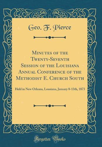 Minutes of the Twenty-Seventh Session of the Louisiana Annual Conference of the Methodist E. Church South: Held in New Orleans, Lousiana, January 8-13th, 1873 (Classic Reprint)