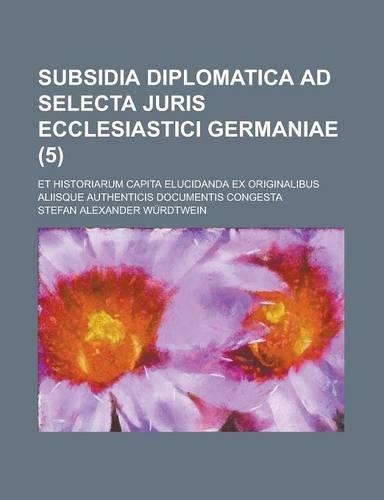 Subsidia Diplomatica Ad Selecta Juris Ecclesiastici Germaniae; Et Historiarum Capita Elucidanda Ex Originalibus Aliisque Authenticis Documentis Conges