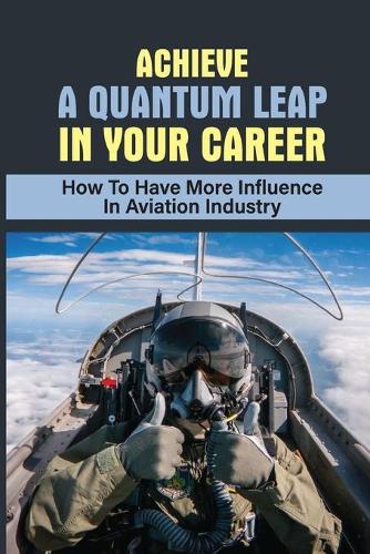 Achieve A Quantum Leap In Your Career: How To Have More Influence In Aviation Industry: Boost Your Career In Aviation Industry