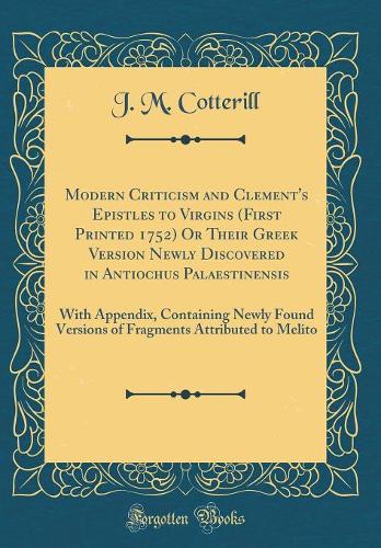 Modern Criticism and Clement's Epistles to Virgins (First Printed 1752) Or Their Greek Version Newly Discovered in Antiochus Palaestinensis: With Appendix, Containing Newly Found Versions of Fragments Attributed to Melito (Classic Reprint)