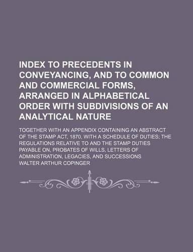 Index to Precedents in Conveyancing, and to Common and Commercial Forms, Arranged in Alphabetical Order with Subdivisions of an Analytical Nature; Together with an Appendix Containing an Abstract of the Stamp ACT, 1870, with a Schedule of Duties th