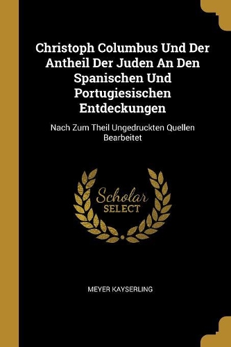 Christoph Columbus Und Der Antheil Der Juden An Den Spanischen Und Portugiesischen Entdeckungen: Nach Zum Theil Ungedruckten Quellen Bearbeitet