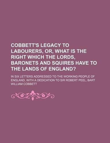 Cobbett's Legacy to Labourers, Or, What Is the Right Which the Lords, Baronets and Squires Have to the Lands of England?; In Six Letters Addressed to the Working People of England, with a Dedication to Sir Robert Peel, Bart