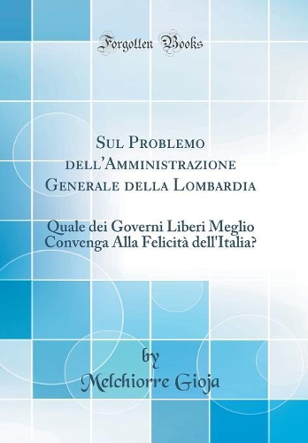 Sul Problemo dell'Amministrazione Generale della Lombardia: Quale dei Governi Liberi Meglio Convenga Alla Felicità dell'Italia? (Classic Reprint)