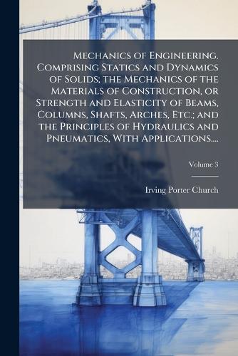 Mechanics of Engineering. Comprising Statics and Dynamics of Solids; the Mechanics of the Materials of Construction, or Strength and Elasticity of Beams, Columns, Shafts, Arches, Etc.; and the Principles of Hydraulics and Pneumatics, With Applicati