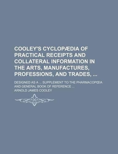 Cooley's Cyclopaedia of Practical Receipts and Collateral Information in the Arts, Manufactures, Professions, and Trades,; Designed as a ... Supplement to the Pharmacop Ia and General Book of Reference ...