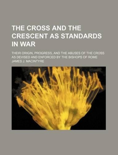 The Cross and the Crescent as Standards in War; Their Origin, Progress, and the Abuses of the Cross as Devised and Enforced by the Bishops of Rome