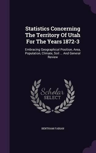 Statistics Concerning The Territory Of Utah For The Years 1872-3: Embracing Geographical Position, Area, Population, Climate, Soil ... And General Review