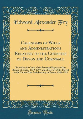 Calendars of Wills and Administrations Relating to the Counties of Devon and Cornwall: Proved in the Court of the Principal Registry of the Bishop of Exeter, 1559-1799, and of Devon Only, Proved in the Court of the Archdeaconry of Exeter, 1540-1799