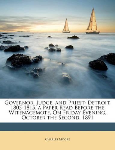 Governor, Judge, and Priest: Detroit, 1805-1815. a Paper Read Before the Witenagemote, on Friday Evening, October the Second, 1891