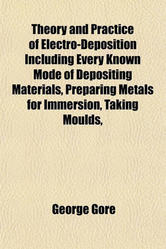 Theory and Practice of Electro-Deposition Including Every Known Mode of Depositing Materials, Preparing Metals for Immersion, Taking Moulds,