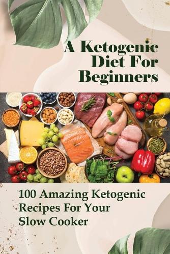 A Ketogenic Diet For Beginners: 100 Amazing Ketogenic Recipes For Your Slow Cooker: Easy Keto Crockpot Recipes