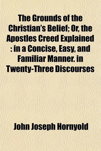 The Grounds of the Christian's Belief; Or, the Apostles Creed Explained: In a Concise, Easy, and Familiar Manner. in Twenty-Three Discourses