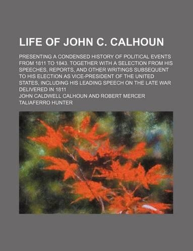 Life of John C. Calhoun; Presenting a Condensed History of Political Events from 1811 to 1843. Together with a Selection from His Speeches, Reports