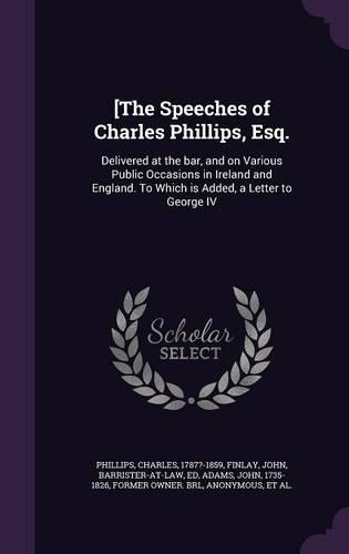 [The Speeches of Charles Phillips, Esq.: Delivered at the Bar, and on Various Public Occasions in Ireland and England. to Which Is Added, a Letter to George IV