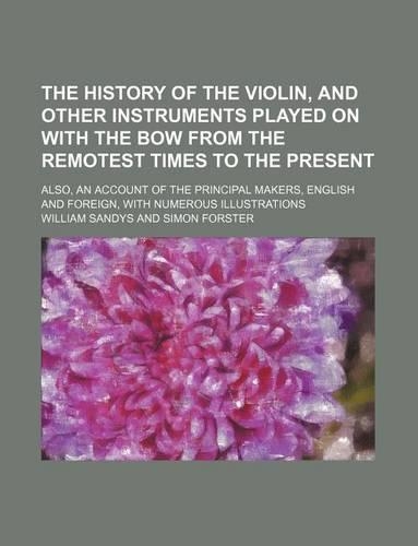 The History of the Violin, and Other Instruments Played on with the Bow from the Remotest Times to the Present; Also, an Account of the Principal Makers, English and Foreign, with Numerous Illustrations