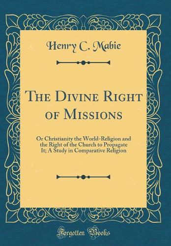 The Divine Right of Missions: Or Christianity the World-Religion and the Right of the Church to Propagate It; A Study in Comparative Religion (Classic Reprint)