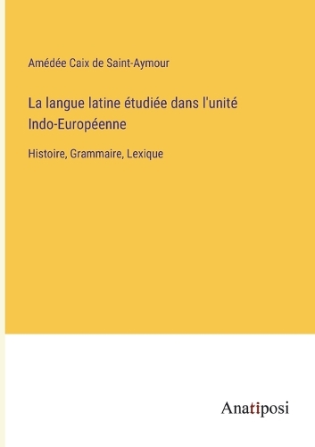 La langue latine étudiée dans l'unité Indo-Européenne: Histoire, Grammaire, Lexique