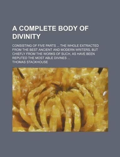 A Complete Body of Divinity; Consisting of Five Parts the Whole Extracted from the Best Ancient and Modern Writers, But Chiefly from the Works of Such, as Have Been Reputed the Most Able Divines