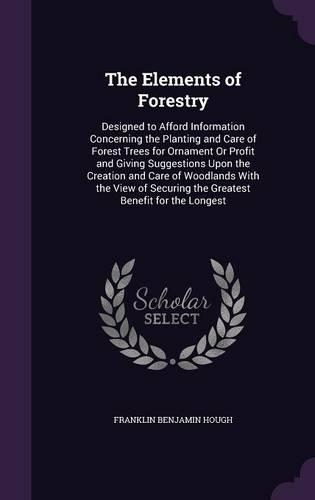 The Elements of Forestry: Designed to Afford Information Concerning the Planting and Care of Forest Trees for Ornament Or Profit and Giving Suggestions Upon the Creation and 
