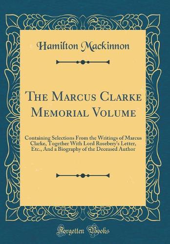 The Marcus Clarke Memorial Volume: Containing Selections From the Writings of Marcus Clarke, Together With Lord Rosebery's Letter, Etc., And a Biography of the Deceased Author (Classic Reprint)